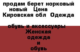 продам берет норковый новый › Цена ­ 3 000 - Кировская обл. Одежда, обувь и аксессуары » Женская одежда и обувь   . Кировская обл.